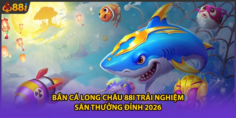 Bắn Cá Long Châu 88i Trải Nghiệm Săn Thưởng Đỉnh 2026